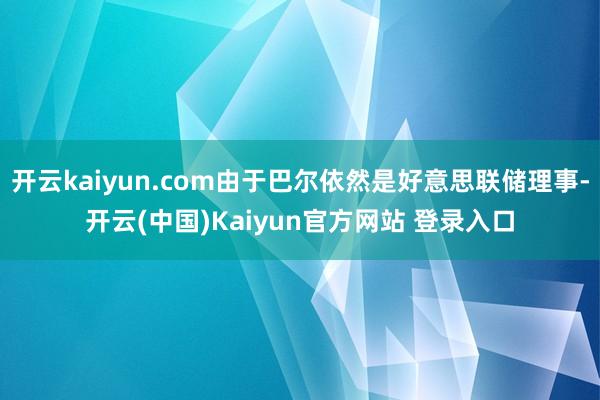 开云kaiyun.com由于巴尔依然是好意思联储理事-开云(中国)Kaiyun官方网站 登录入口