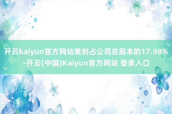 开云kaiyun官方网站策划占公司总股本的17.98%-开云(中国)Kaiyun官方网站 登录入口