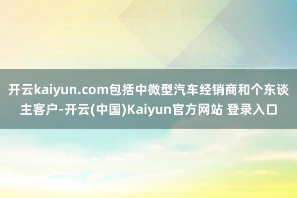 开云kaiyun.com包括中微型汽车经销商和个东谈主客户-开云(中国)Kaiyun官方网站 登录入口