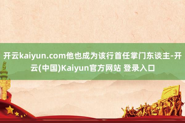 开云kaiyun.com他也成为该行首任掌门东谈主-开云(中国)Kaiyun官方网站 登录入口