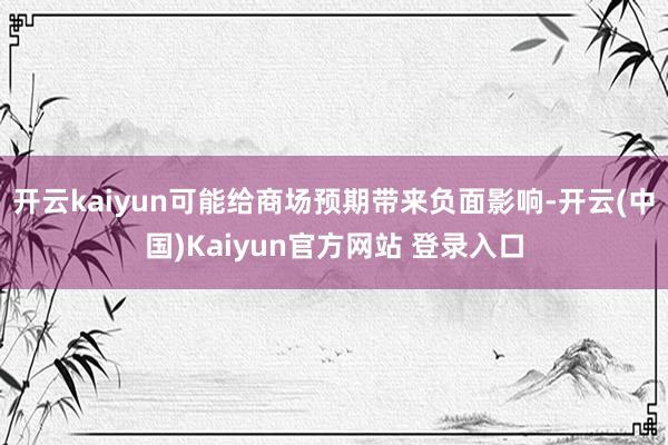 开云kaiyun可能给商场预期带来负面影响-开云(中国)Kaiyun官方网站 登录入口