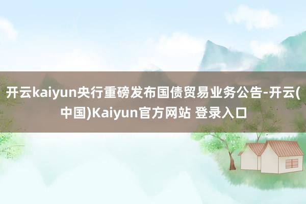 开云kaiyun央行重磅发布国债贸易业务公告-开云(中国)Kaiyun官方网站 登录入口