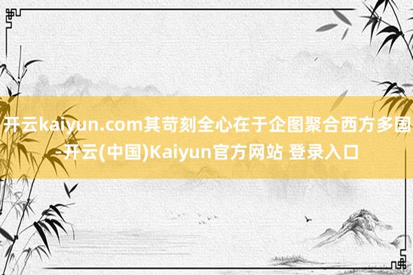 开云kaiyun.com其苛刻全心在于企图聚合西方多国-开云(中国)Kaiyun官方网站 登录入口