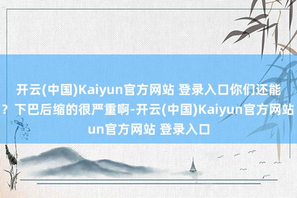 开云(中国)Kaiyun官方网站 登录入口你们还能认出来吗？下巴后缩的很严重啊-开云(中国)Kaiyun官方网站 登录入口