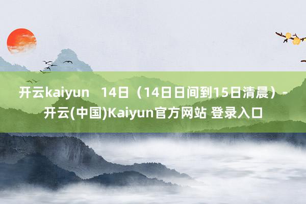 开云kaiyun　   14日（14日日间到15日清晨）-开云(中国)Kaiyun官方网站 登录入口