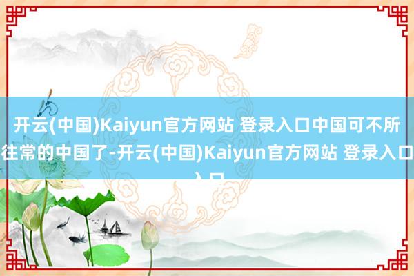 开云(中国)Kaiyun官方网站 登录入口中国可不所往常的中国了-开云(中国)Kaiyun官方网站 登录入口