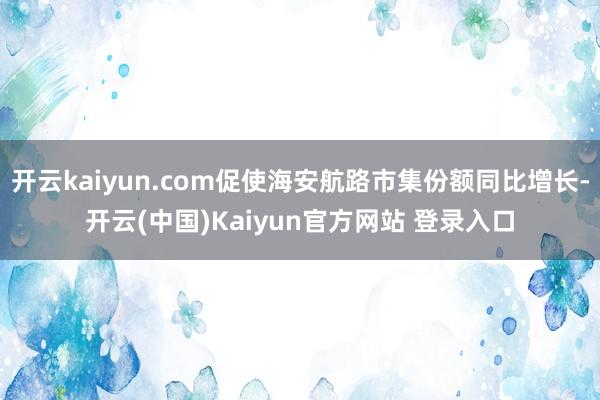 开云kaiyun.com促使海安航路市集份额同比增长-开云(中国)Kaiyun官方网站 登录入口