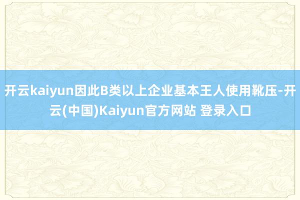 开云kaiyun因此B类以上企业基本王人使用靴压-开云(中国)Kaiyun官方网站 登录入口