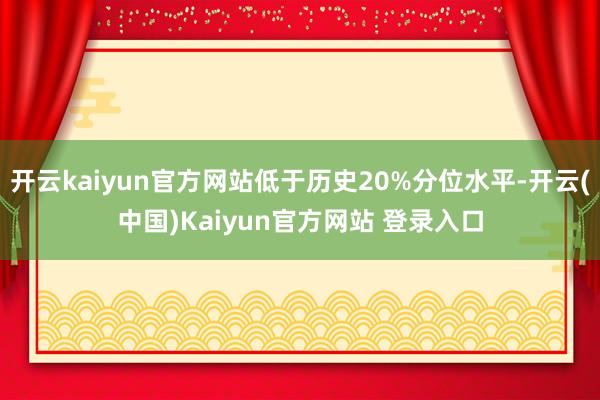 开云kaiyun官方网站低于历史20%分位水平-开云(中国)Kaiyun官方网站 登录入口