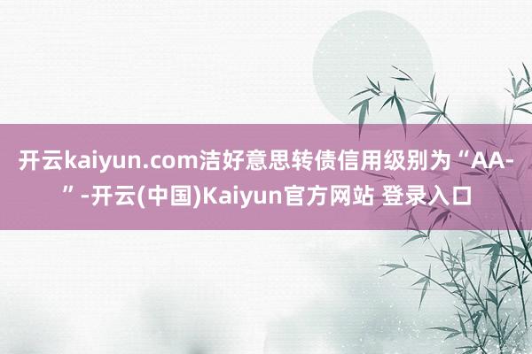 开云kaiyun.com洁好意思转债信用级别为“AA-”-开云(中国)Kaiyun官方网站 登录入口