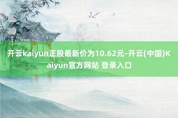 开云kaiyun正股最新价为10.62元-开云(中国)Kaiyun官方网站 登录入口