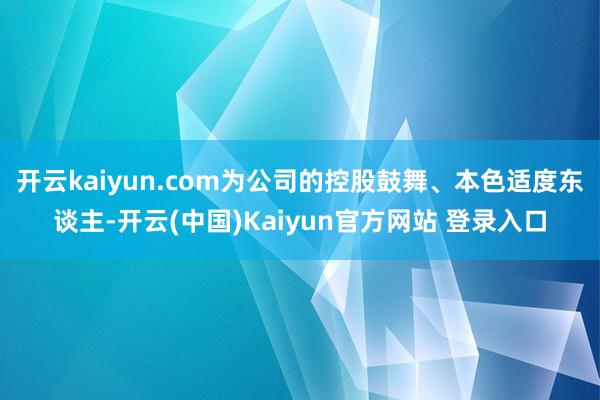 开云kaiyun.com为公司的控股鼓舞、本色适度东谈主-开云(中国)Kaiyun官方网站 登录入口