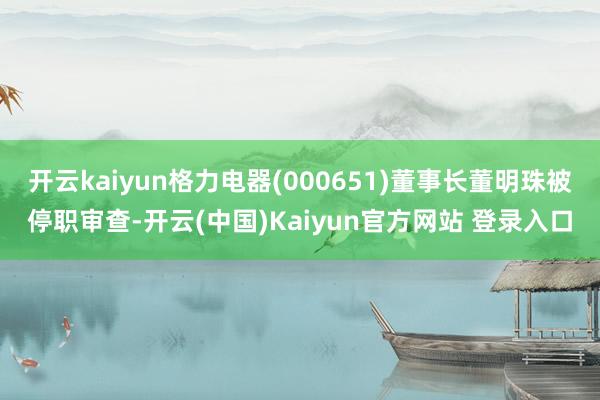 开云kaiyun格力电器(000651)董事长董明珠被停职审查-开云(中国)Kaiyun官方网站 登录入口