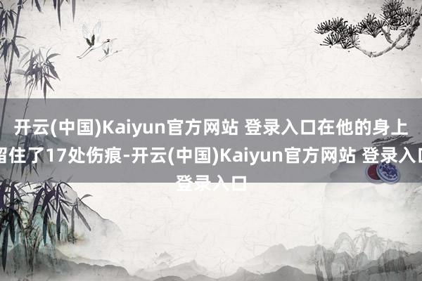 开云(中国)Kaiyun官方网站 登录入口在他的身上留住了17处伤痕-开云(中国)Kaiyun官方网站 登录入口