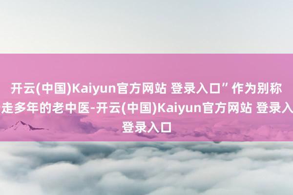 开云(中国)Kaiyun官方网站 登录入口”作为别称行走多年的老中医-开云(中国)Kaiyun官方网站 登录入口