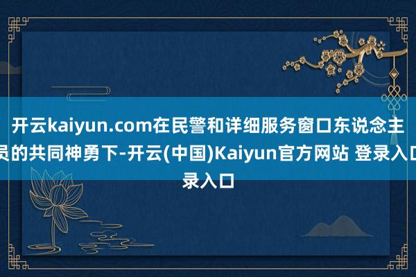 开云kaiyun.com在民警和详细服务窗口东说念主员的共同神勇下-开云(中国)Kaiyun官方网站 登录入口