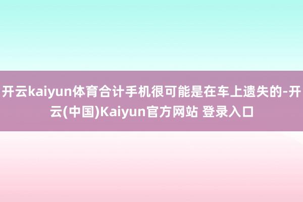 开云kaiyun体育合计手机很可能是在车上遗失的-开云(中国)Kaiyun官方网站 登录入口