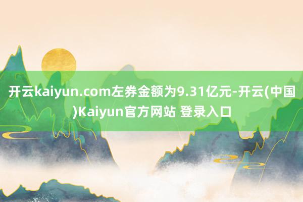 开云kaiyun.com左券金额为9.31亿元-开云(中国)Kaiyun官方网站 登录入口