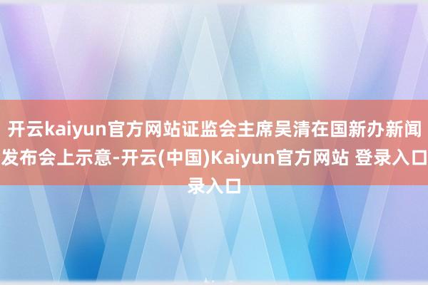 开云kaiyun官方网站证监会主席吴清在国新办新闻发布会上示意-开云(中国)Kaiyun官方网站 登录入口