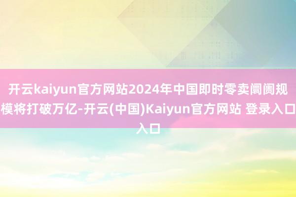 开云kaiyun官方网站2024年中国即时零卖阛阓规模将打破万亿-开云(中国)Kaiyun官方网站 登录入口