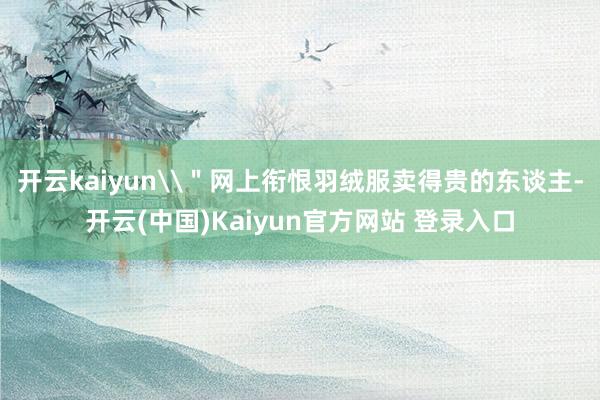 开云kaiyun\＂网上衔恨羽绒服卖得贵的东谈主-开云(中国)Kaiyun官方网站 登录入口