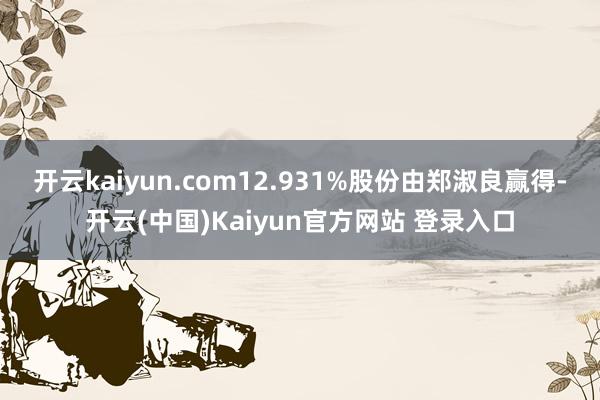 开云kaiyun.com12.931%股份由郑淑良赢得-开云(中国)Kaiyun官方网站 登录入口