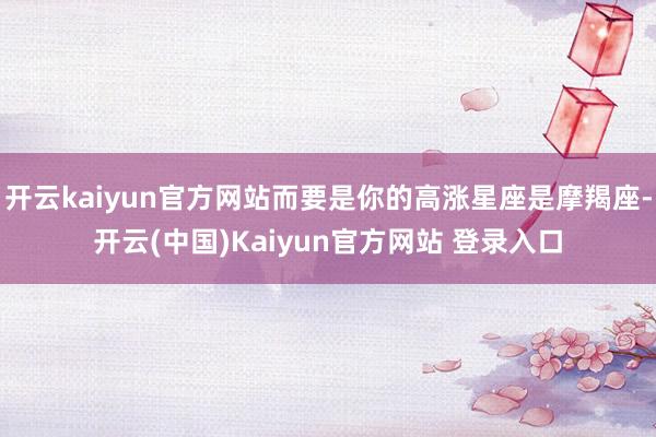 开云kaiyun官方网站而要是你的高涨星座是摩羯座-开云(中国)Kaiyun官方网站 登录入口