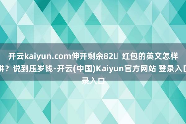 开云kaiyun.com伸开剩余82红包的英文怎样讲？说到压岁钱-开云(中国)Kaiyun官方网站 登录入口