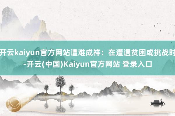 开云kaiyun官方网站遭难成祥：在遭遇贫困或挑战时-开云(中国)Kaiyun官方网站 登录入口