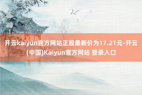 开云kaiyun官方网站正股最新价为17.21元-开云(中国)Kaiyun官方网站 登录入口