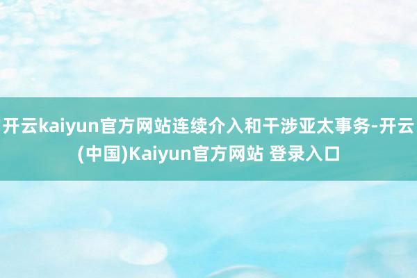 开云kaiyun官方网站连续介入和干涉亚太事务-开云(中国)Kaiyun官方网站 登录入口