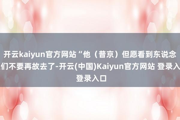 开云kaiyun官方网站“他（普京）但愿看到东说念主们不要再故去了-开云(中国)Kaiyun官方网站 登录入口