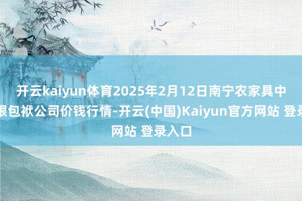 开云kaiyun体育2025年2月12日南宁农家具中心有限包袱公司价钱行情-开云(中国)Kaiyun官方网站 登录入口