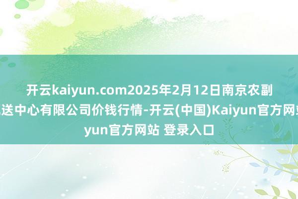 开云kaiyun.com2025年2月12日南京农副居品物发配送中心有限公司价钱行情-开云(中国)Kaiyun官方网站 登录入口