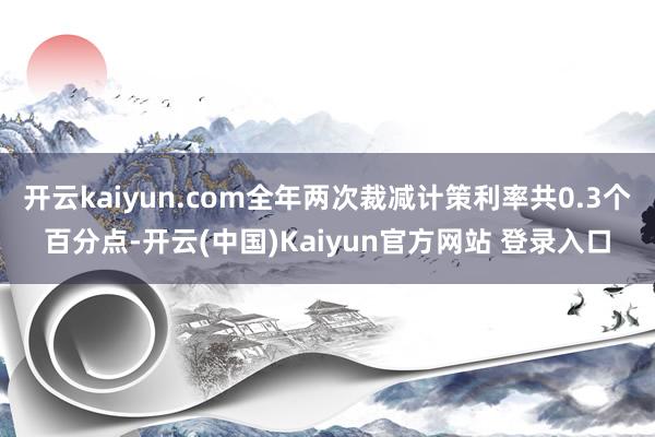 开云kaiyun.com全年两次裁减计策利率共0.3个百分点-开云(中国)Kaiyun官方网站 登录入口