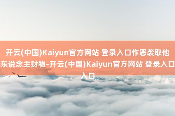 开云(中国)Kaiyun官方网站 登录入口作恶袭取他东说念主财物-开云(中国)Kaiyun官方网站 登录入口