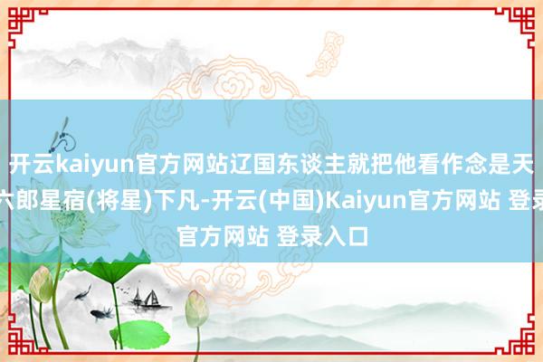 开云kaiyun官方网站辽国东谈主就把他看作念是天上的六郎星宿(将星)下凡-开云(中国)Kaiyun官方网站 登录入口