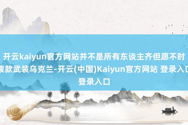 开云kaiyun官方网站并不是所有东谈主齐但愿不时拨款武装乌克兰-开云(中国)Kaiyun官方网站 登录入口