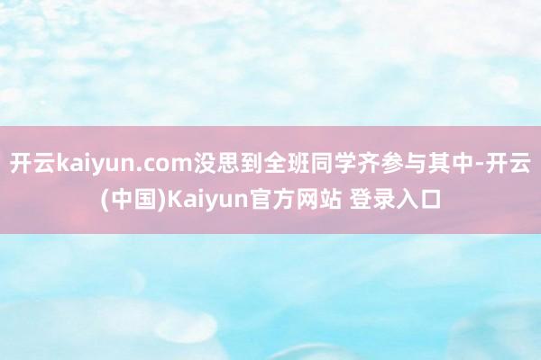 开云kaiyun.com没思到全班同学齐参与其中-开云(中国)Kaiyun官方网站 登录入口