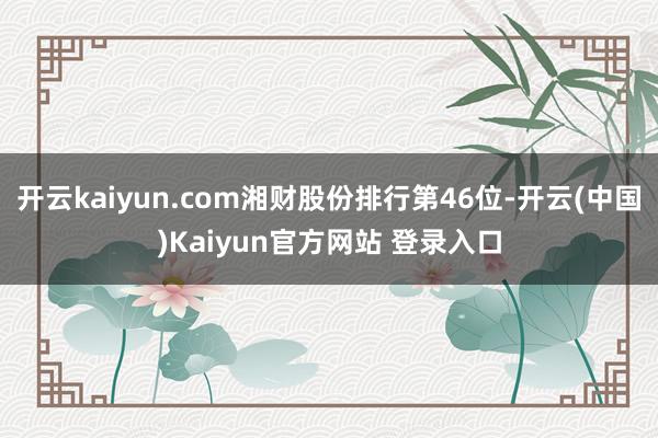 开云kaiyun.com湘财股份排行第46位-开云(中国)Kaiyun官方网站 登录入口