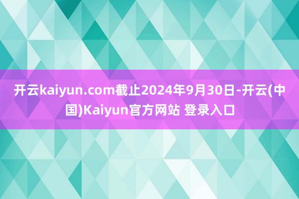 开云kaiyun.com截止2024年9月30日-开云(中国)Kaiyun官方网站 登录入口