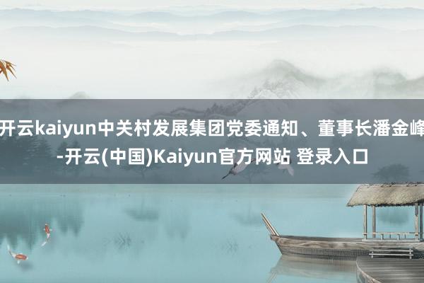 开云kaiyun中关村发展集团党委通知、董事长潘金峰-开云(中国)Kaiyun官方网站 登录入口