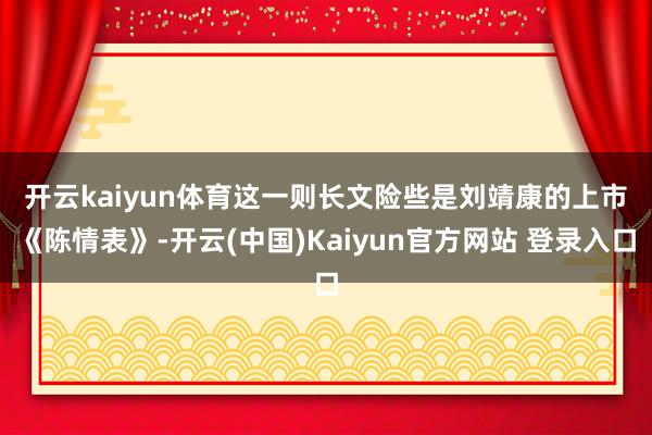 开云kaiyun体育　　这一则长文险些是刘靖康的上市《陈情表》-开云(中国)Kaiyun官方网站 登录入口