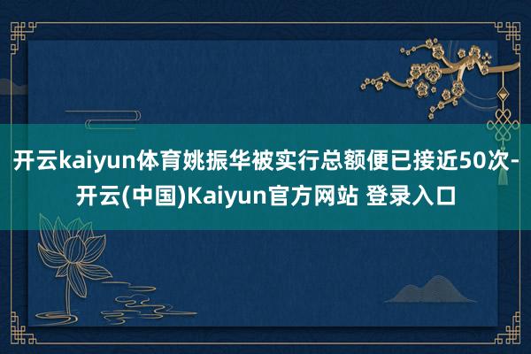 开云kaiyun体育姚振华被实行总额便已接近50次-开云(中国)Kaiyun官方网站 登录入口