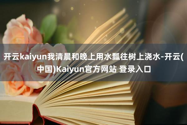 开云kaiyun我清晨和晚上用水瓢往树上浇水-开云(中国)Kaiyun官方网站 登录入口