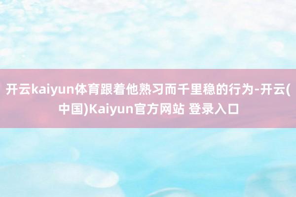 开云kaiyun体育跟着他熟习而千里稳的行为-开云(中国)Kaiyun官方网站 登录入口