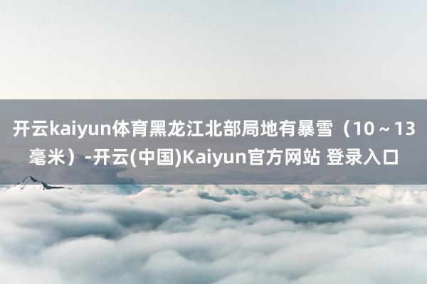 开云kaiyun体育黑龙江北部局地有暴雪（10～13毫米）-开云(中国)Kaiyun官方网站 登录入口