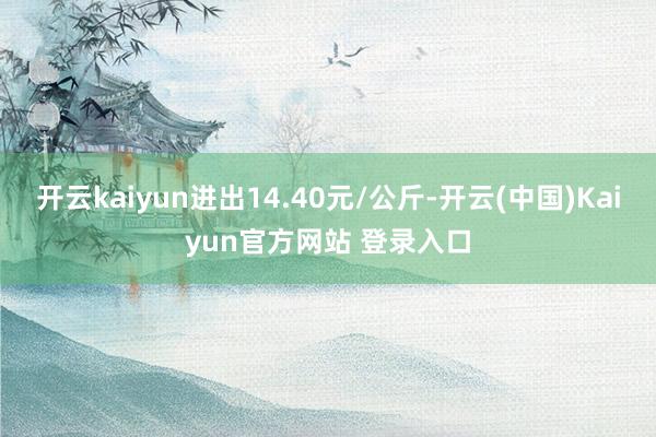 开云kaiyun进出14.40元/公斤-开云(中国)Kaiyun官方网站 登录入口
