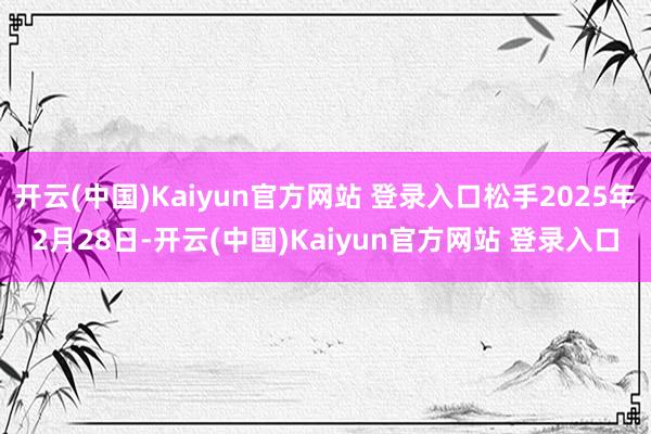 开云(中国)Kaiyun官方网站 登录入口松手2025年2月28日-开云(中国)Kaiyun官方网站 登录入口