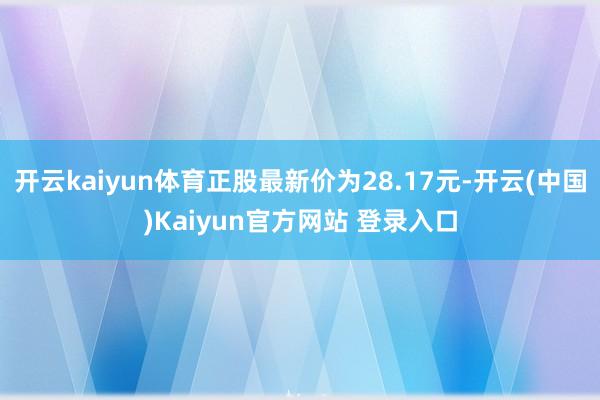 开云kaiyun体育正股最新价为28.17元-开云(中国)Kaiyun官方网站 登录入口